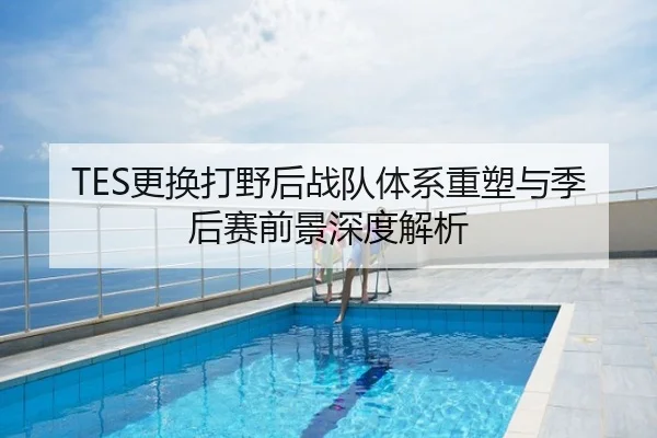 TES更换打野后战队体系重塑与季后赛前景深度解析